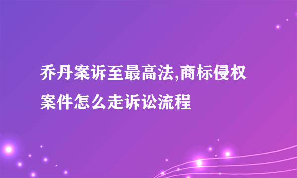 乔丹案诉至最高法,商标侵权案件怎么走诉讼流程