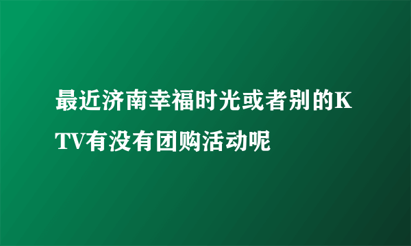 最近济南幸福时光或者别的KTV有没有团购活动呢