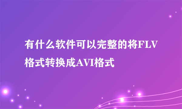 有什么软件可以完整的将FLV格式转换成AVI格式