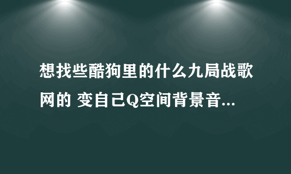 想找些酷狗里的什么九局战歌网的 变自己Q空间背景音乐 有什么办法呢？