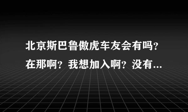 北京斯巴鲁傲虎车友会有吗？在那啊？我想加入啊？没有我就自己弄一个！