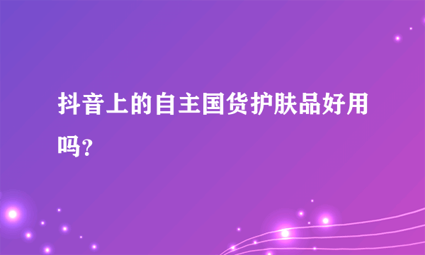 抖音上的自主国货护肤品好用吗？