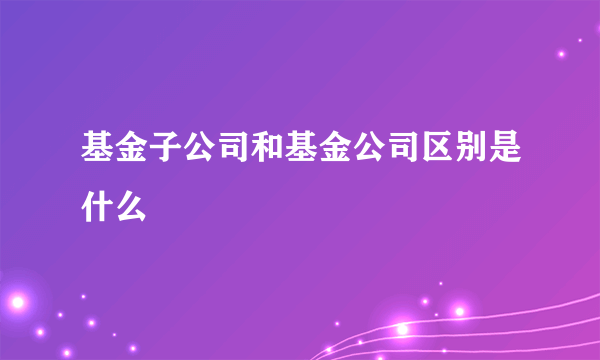 基金子公司和基金公司区别是什么