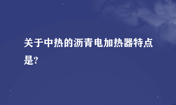 关于中热的沥青电加热器特点是?