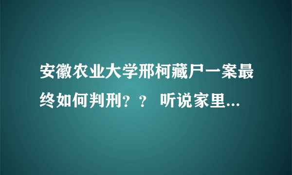 安徽农业大学邢柯藏尸一案最终如何判刑？？ 听说家里走了不少关系，最后判的是13年，也有说死缓的？