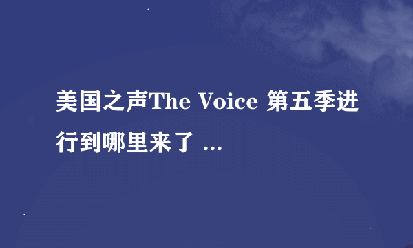 美国之声The Voice 第五季进行到哪里来了 他们的赛制是怎么样的 。。