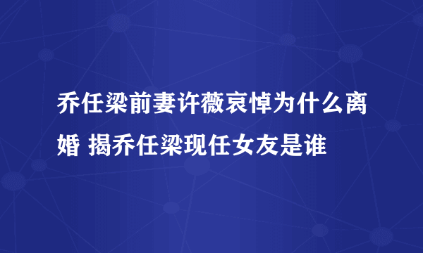 乔任梁前妻许薇哀悼为什么离婚 揭乔任梁现任女友是谁