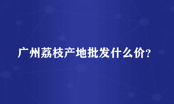 广州荔枝产地批发什么价？