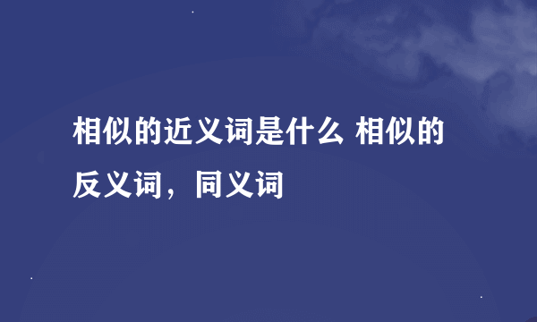 相似的近义词是什么 相似的反义词，同义词