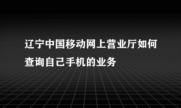 辽宁中国移动网上营业厅如何查询自己手机的业务