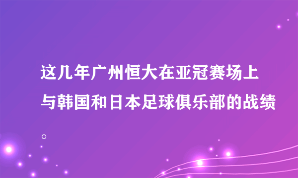 这几年广州恒大在亚冠赛场上与韩国和日本足球俱乐部的战绩。