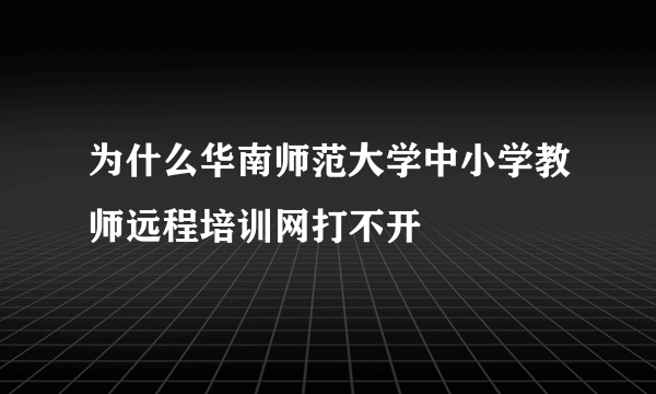 为什么华南师范大学中小学教师远程培训网打不开