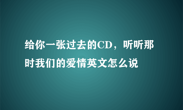 给你一张过去的CD，听听那时我们的爱情英文怎么说