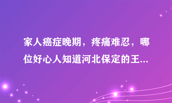 家人癌症晚期，疼痛难忍，哪位好心人知道河北保定的王老中医？