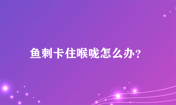 鱼刺卡住喉咙怎么办？