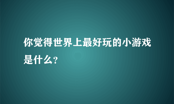 你觉得世界上最好玩的小游戏是什么？