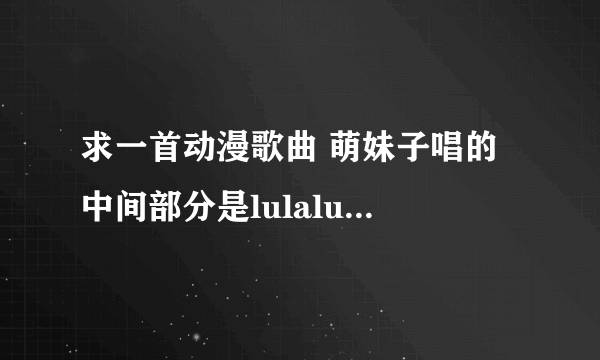 求一首动漫歌曲 萌妹子唱的 中间部分是lulalulaleilulalulalei