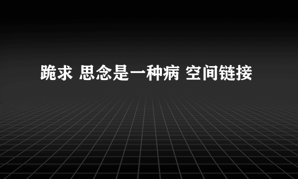 跪求 思念是一种病 空间链接