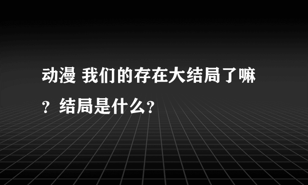 动漫 我们的存在大结局了嘛？结局是什么？