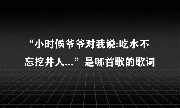 “小时候爷爷对我说:吃水不忘挖井人...”是哪首歌的歌词