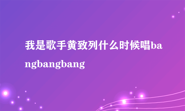 我是歌手黄致列什么时候唱bangbangbang