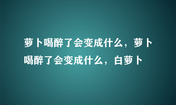 萝卜喝醉了会变成什么，萝卜喝醉了会变成什么，白萝卜