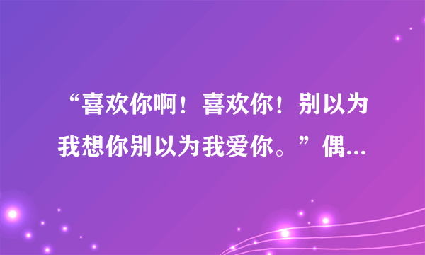 “喜欢你啊！喜欢你！别以为我想你别以为我爱你。”偶尔听到的，不知道是哪首歌曲的歌词？