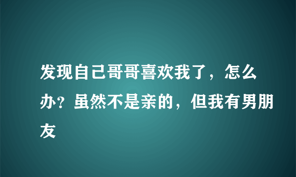 发现自己哥哥喜欢我了，怎么办？虽然不是亲的，但我有男朋友