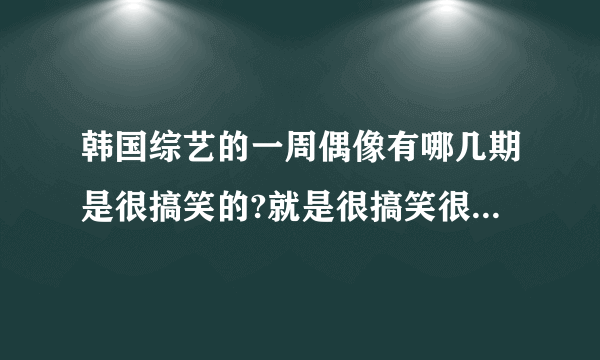 韩国综艺的一周偶像有哪几期是很搞笑的?就是很搞笑很搞笑的那种。。。不管是哪个明星来都可以，只要搞笑