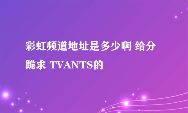 彩虹频道地址是多少啊 给分跪求 TVANTS的