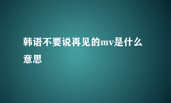 韩语不要说再见的mv是什么意思