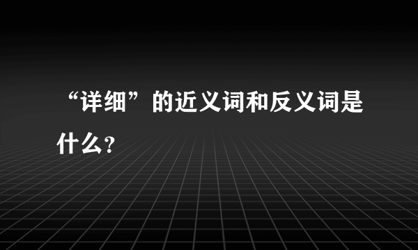 “详细”的近义词和反义词是什么？