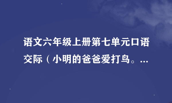 语文六年级上册第七单元口语交际（小明的爸爸爱打鸟。今天他又背上了猎枪准备出门，小明想劝阻爸爸的对话)