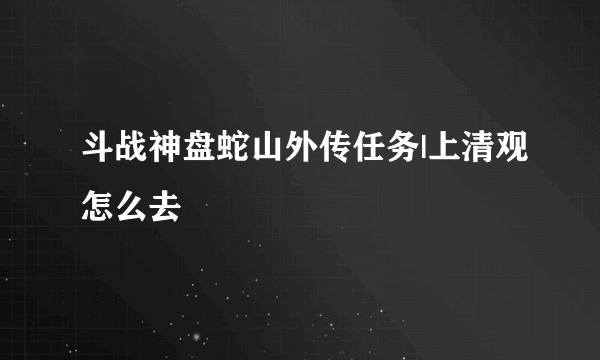 斗战神盘蛇山外传任务|上清观怎么去