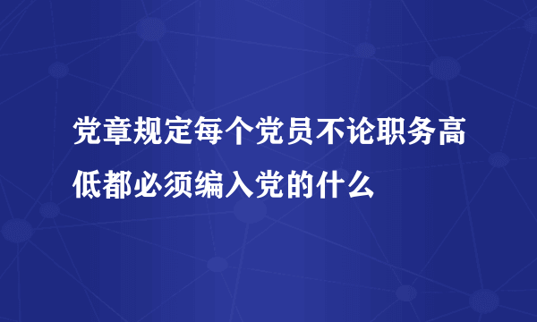 党章规定每个党员不论职务高低都必须编入党的什么