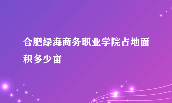 合肥绿海商务职业学院占地面积多少亩