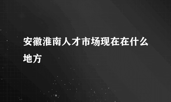 安徽淮南人才市场现在在什么地方