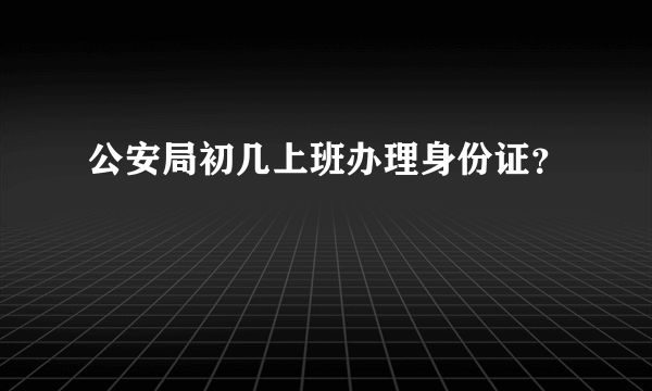 公安局初几上班办理身份证？