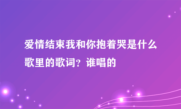 爱情结束我和你抱着哭是什么歌里的歌词？谁唱的