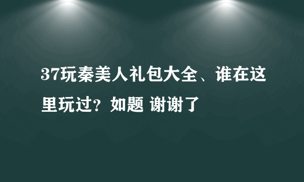 37玩秦美人礼包大全、谁在这里玩过？如题 谢谢了