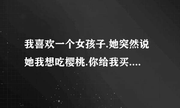 我喜欢一个女孩子.她突然说她我想吃樱桃.你给我买.什么意思.那么远记过去都坏了怎么办