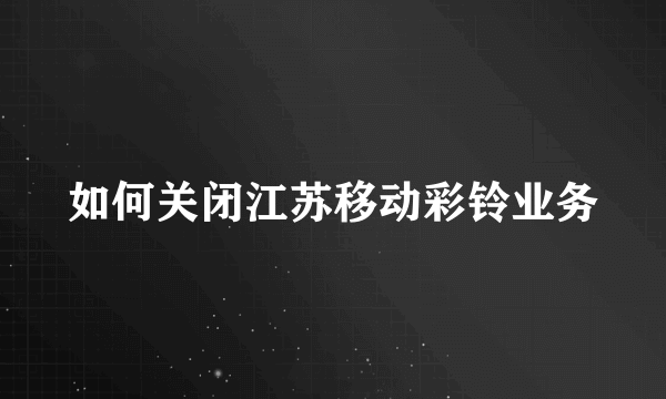 如何关闭江苏移动彩铃业务