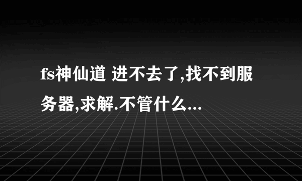 fs神仙道 进不去了,找不到服务器,求解.不管什么浏览器都进不去。之前还好好的。