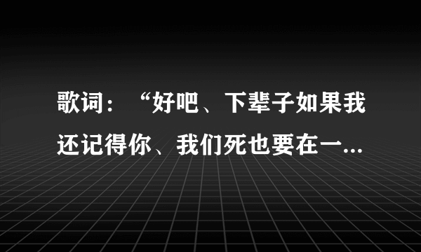 歌词：“好吧、下辈子如果我还记得你、我们死也要在一起…”这是什么歌曲的歌词来？