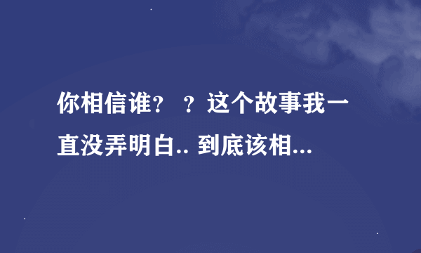 你相信谁？ ？这个故事我一直没弄明白.. 到底该相信谁。。高手分析下