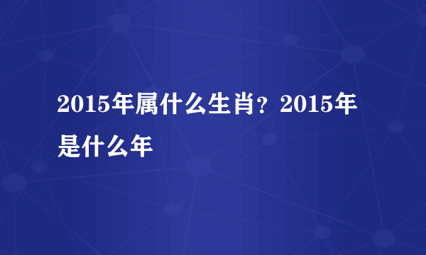 2015年属什么生肖？2015年是什么年