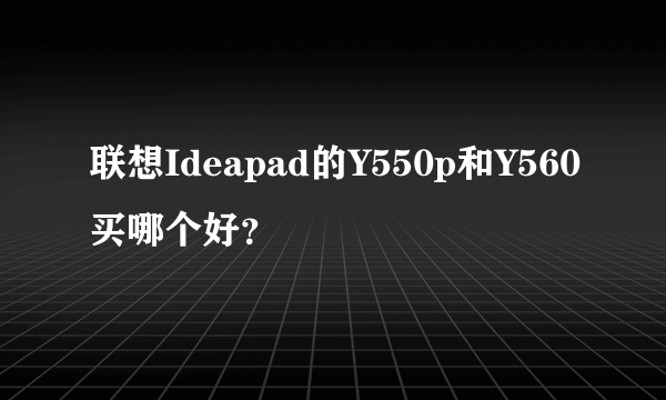 联想Ideapad的Y550p和Y560买哪个好？