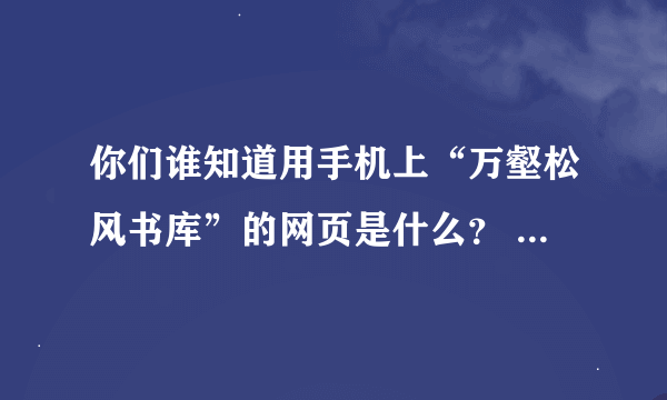 你们谁知道用手机上“万壑松风书库”的网页是什么？       帮帮忙~~~~~~~~~