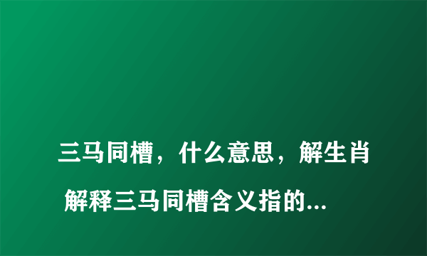 
三马同槽，什么意思，解生肖 解释三马同槽含义指的是代表什么生肖，谢谢

