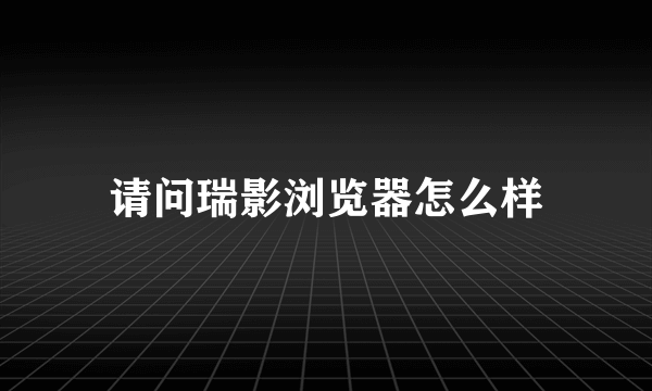 请问瑞影浏览器怎么样